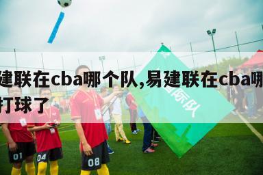 易建联在cba哪个队,易建联在cba哪个队打球了