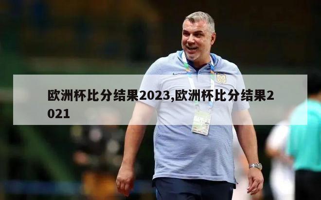 欧洲杯比分结果2023,欧洲杯比分结果2021