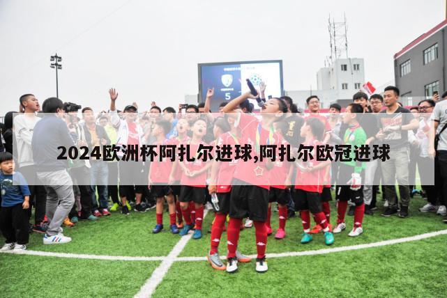 2024欧洲杯阿扎尔进球,阿扎尔欧冠进球